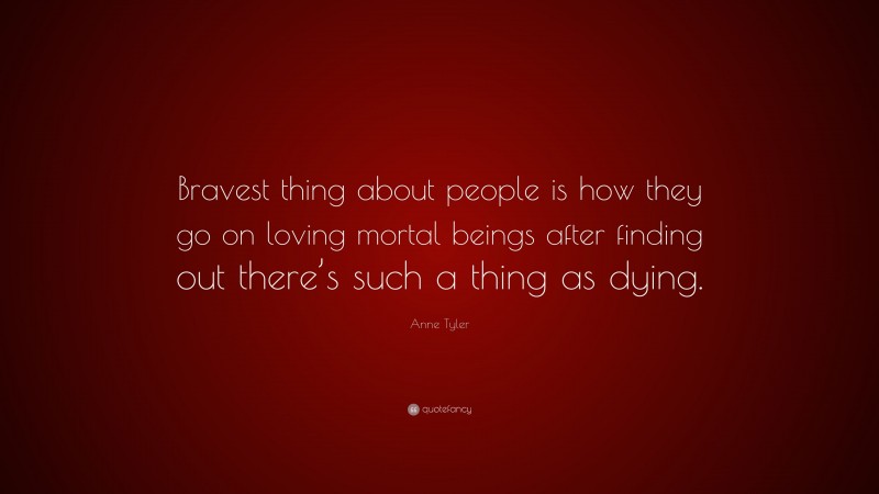 Anne Tyler Quote: “Bravest thing about people is how they go on loving mortal beings after finding out there’s such a thing as dying.”