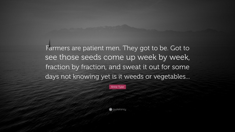 Anne Tyler Quote: “Farmers are patient men. They got to be. Got to see those seeds come up week by week, fraction by fraction, and sweat it out for some days not knowing yet is it weeds or vegetables...”