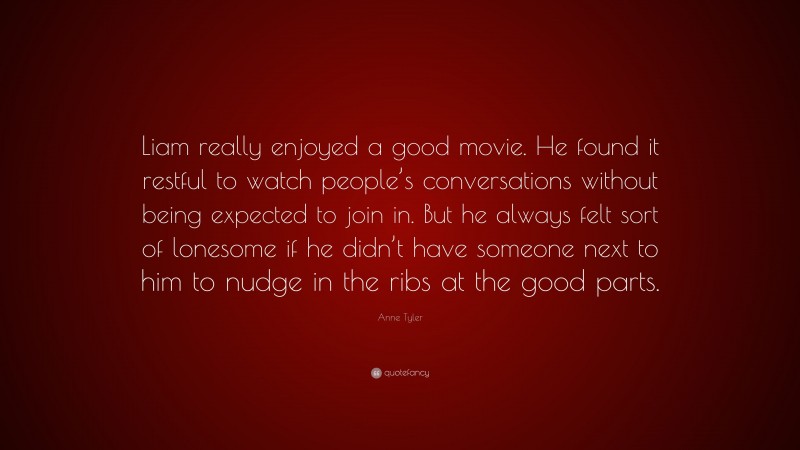 Anne Tyler Quote: “Liam really enjoyed a good movie. He found it restful to watch people’s conversations without being expected to join in. But he always felt sort of lonesome if he didn’t have someone next to him to nudge in the ribs at the good parts.”