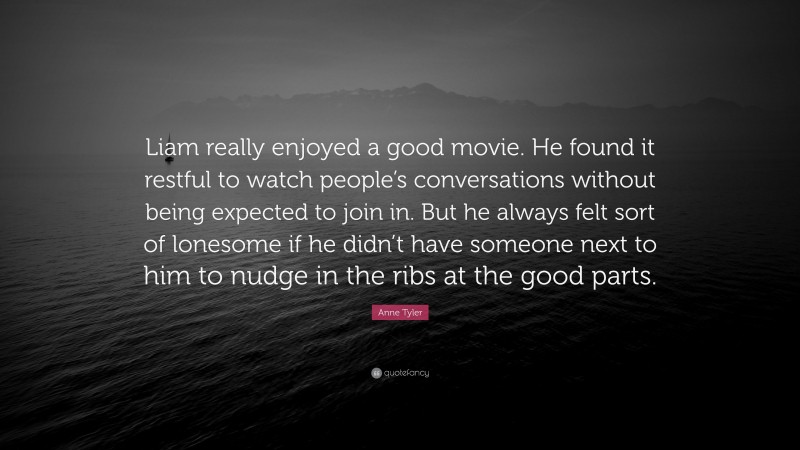 Anne Tyler Quote: “Liam really enjoyed a good movie. He found it restful to watch people’s conversations without being expected to join in. But he always felt sort of lonesome if he didn’t have someone next to him to nudge in the ribs at the good parts.”