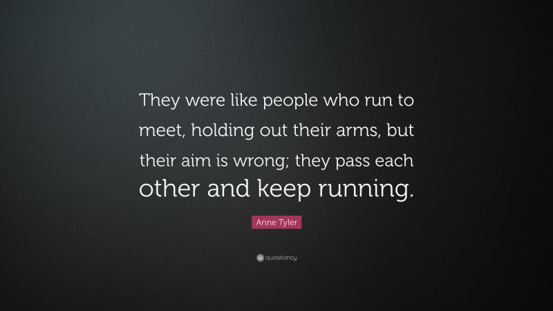 Anne Tyler Quote: “They were like people who run to meet, holding out their arms, but their aim is wrong; they pass each other and keep running.”