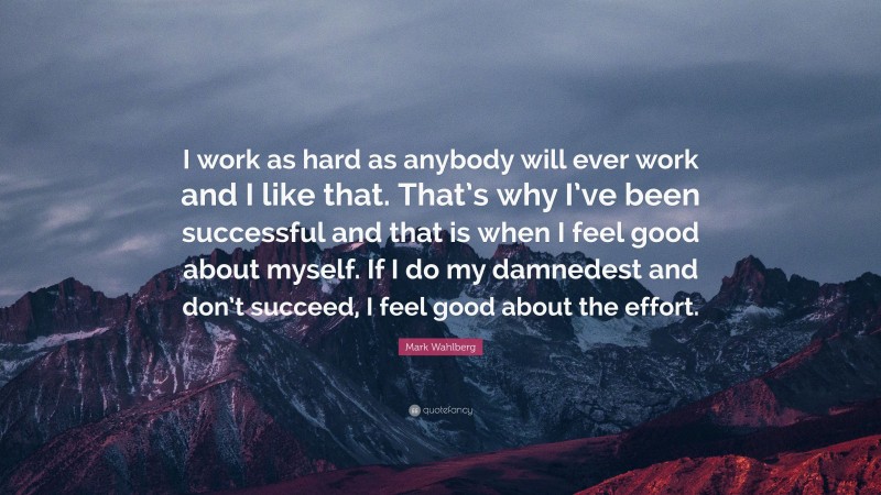 Mark Wahlberg Quote: “I work as hard as anybody will ever work and I like that. That’s why I’ve been successful and that is when I feel good about myself. If I do my damnedest and don’t succeed, I feel good about the effort.”