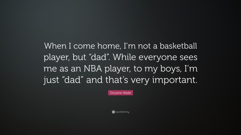 Dwyane Wade Quote: “When I come home, I’m not a basketball player, but “dad”. While everyone sees me as an NBA player, to my boys, I’m just “dad” and that’s very important.”