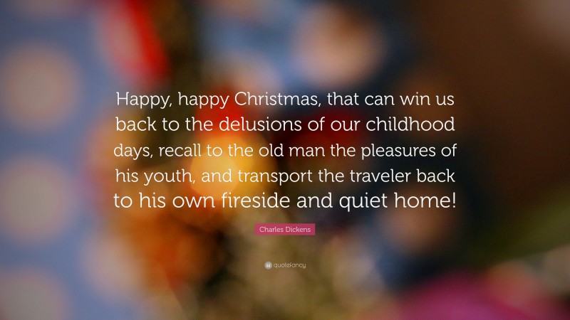 Charles Dickens Quote: “Happy, happy Christmas, that can win us back to the delusions of our childhood days, recall to the old man the pleasures of his youth, and transport the traveler back to his own fireside and quiet home!”