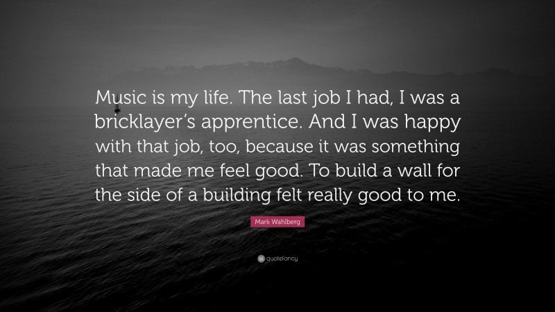 Mark Wahlberg Quote: “Music is my life. The last job I had, I was a bricklayer’s apprentice. And I was happy with that job, too, because it was something that made me feel good. To build a wall for the side of a building felt really good to me.”
