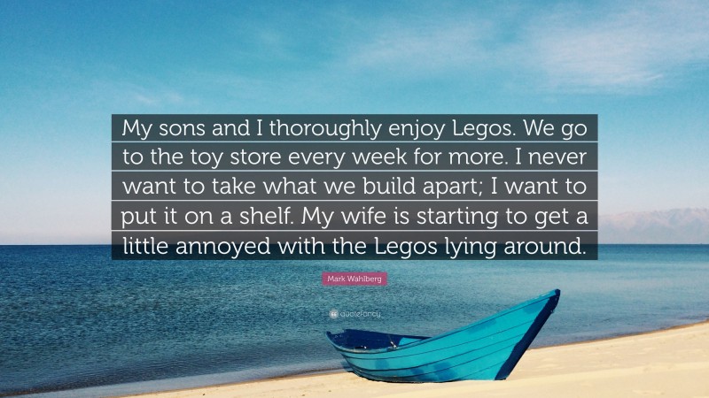 Mark Wahlberg Quote: “My sons and I thoroughly enjoy Legos. We go to the toy store every week for more. I never want to take what we build apart; I want to put it on a shelf. My wife is starting to get a little annoyed with the Legos lying around.”