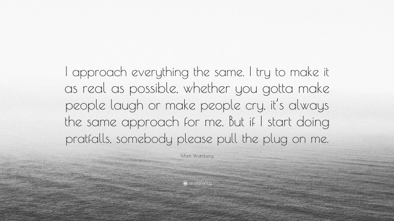 Mark Wahlberg Quote: “I approach everything the same. I try to make it as real as possible, whether you gotta make people laugh or make people cry, it’s always the same approach for me. But if I start doing pratfalls, somebody please pull the plug on me.”