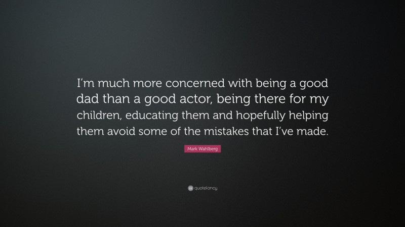 Mark Wahlberg Quote: “I’m much more concerned with being a good dad than a good actor, being there for my children, educating them and hopefully helping them avoid some of the mistakes that I’ve made.”