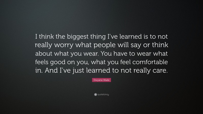 Dwyane Wade Quote: “I think the biggest thing I’ve learned is to not really worry what people will say or think about what you wear. You have to wear what feels good on you, what you feel comfortable in. And I’ve just learned to not really care.”