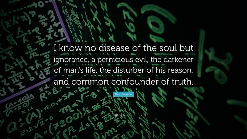 Ben Jonson Quote: “I know no disease of the soul but ignorance, a pernicious evil, the darkener of man’s life, the disturber of his reason, and common confounder of truth.”