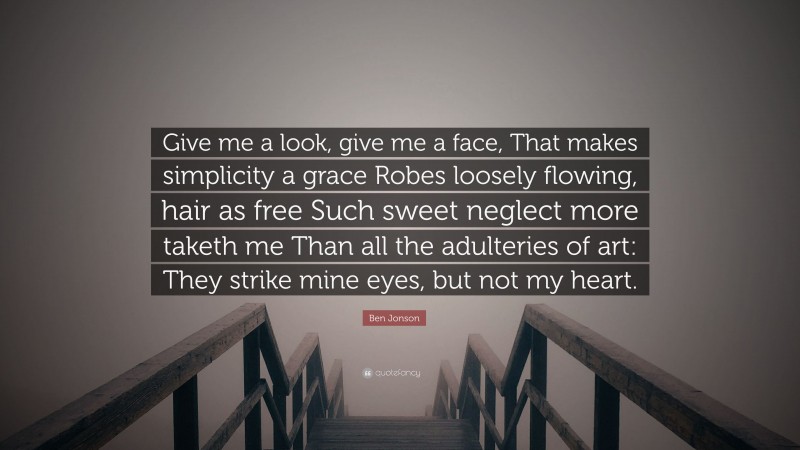 Ben Jonson Quote: “Give me a look, give me a face, That makes simplicity a grace Robes loosely flowing, hair as free Such sweet neglect more taketh me Than all the adulteries of art: They strike mine eyes, but not my heart.”