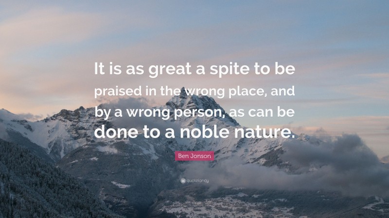 Ben Jonson Quote: “It is as great a spite to be praised in the wrong place, and by a wrong person, as can be done to a noble nature.”