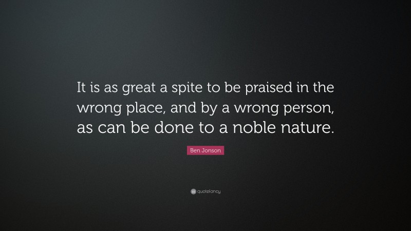 Ben Jonson Quote: “It is as great a spite to be praised in the wrong place, and by a wrong person, as can be done to a noble nature.”