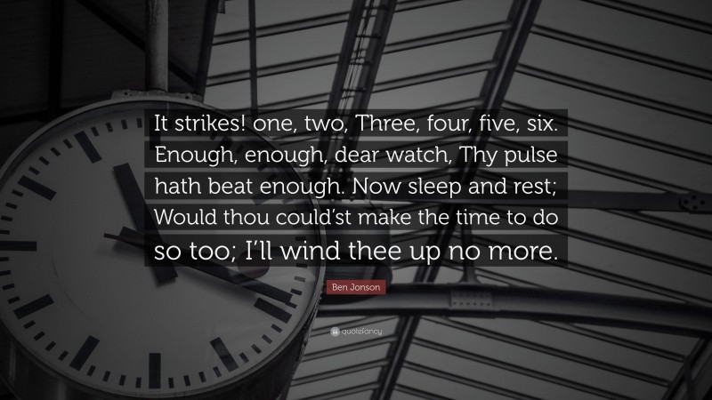 Ben Jonson Quote: “It strikes! one, two, Three, four, five, six. Enough, enough, dear watch, Thy pulse hath beat enough. Now sleep and rest; Would thou could’st make the time to do so too; I’ll wind thee up no more.”