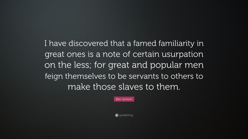 Ben Jonson Quote: “I have discovered that a famed familiarity in great ones is a note of certain usurpation on the less; for great and popular men feign themselves to be servants to others to make those slaves to them.”