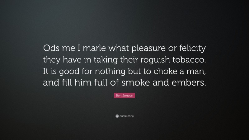 Ben Jonson Quote: “Ods me I marle what pleasure or felicity they have in taking their roguish tobacco. It is good for nothing but to choke a man, and fill him full of smoke and embers.”