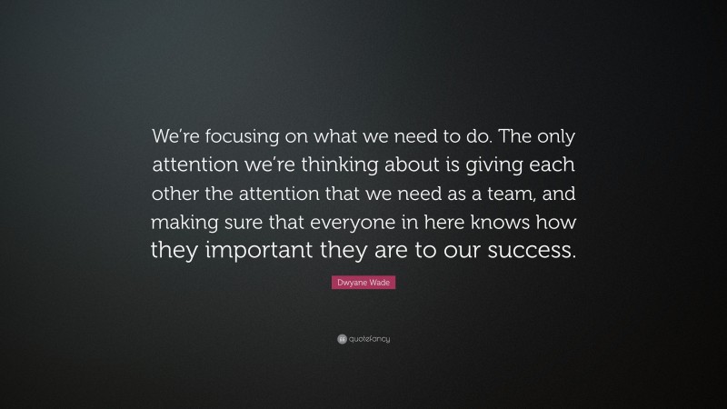 Dwyane Wade Quote: “We’re focusing on what we need to do. The only attention we’re thinking about is giving each other the attention that we need as a team, and making sure that everyone in here knows how they important they are to our success.”