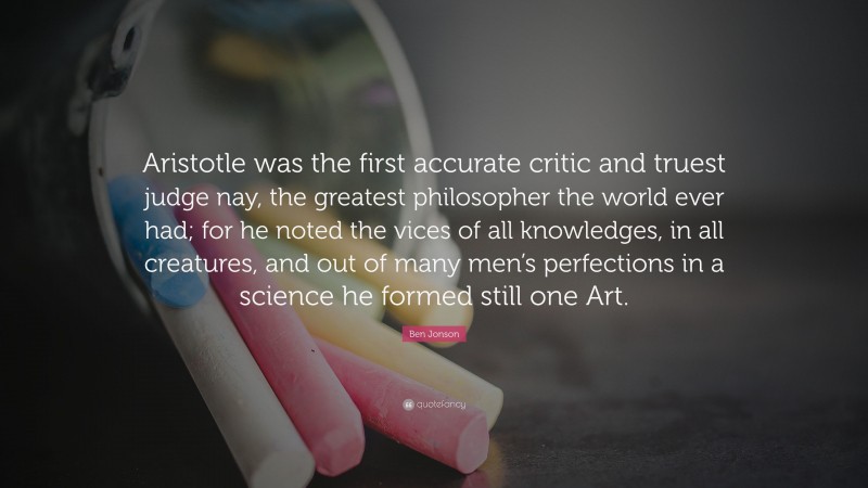 Ben Jonson Quote: “Aristotle was the first accurate critic and truest judge nay, the greatest philosopher the world ever had; for he noted the vices of all knowledges, in all creatures, and out of many men’s perfections in a science he formed still one Art.”