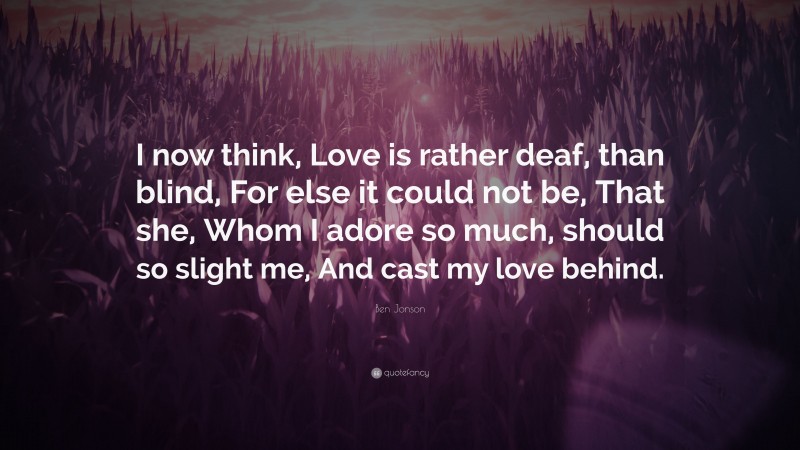 Ben Jonson Quote: “I now think, Love is rather deaf, than blind, For else it could not be, That she, Whom I adore so much, should so slight me, And cast my love behind.”