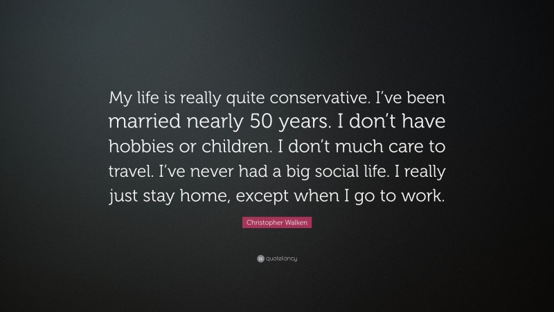 Christopher Walken Quote: “My life is really quite conservative. I’ve been married nearly 50 years. I don’t have hobbies or children. I don’t much care to travel. I’ve never had a big social life. I really just stay home, except when I go to work.”