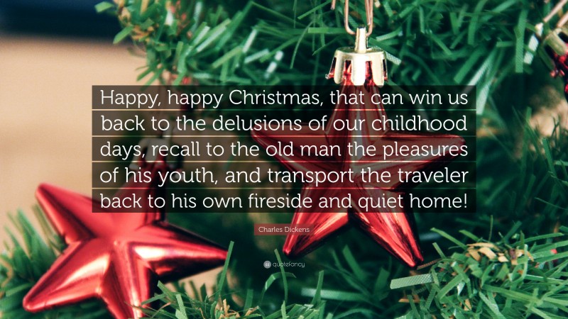 Charles Dickens Quote: “Happy, happy Christmas, that can win us back to the delusions of our childhood days, recall to the old man the pleasures of his youth, and transport the traveler back to his own fireside and quiet home!”