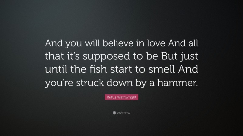 Rufus Wainwright Quote: “And you will believe in love And all that it’s supposed to be But just until the fish start to smell And you’re struck down by a hammer.”
