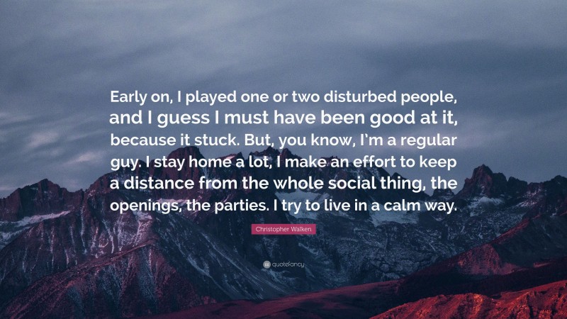 Christopher Walken Quote: “Early on, I played one or two disturbed people, and I guess I must have been good at it, because it stuck. But, you know, I’m a regular guy. I stay home a lot, I make an effort to keep a distance from the whole social thing, the openings, the parties. I try to live in a calm way.”