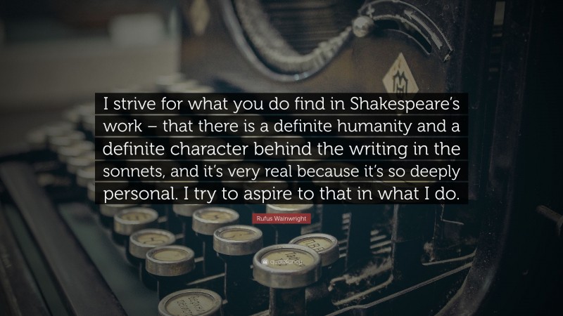 Rufus Wainwright Quote: “I strive for what you do find in Shakespeare’s work – that there is a definite humanity and a definite character behind the writing in the sonnets, and it’s very real because it’s so deeply personal. I try to aspire to that in what I do.”