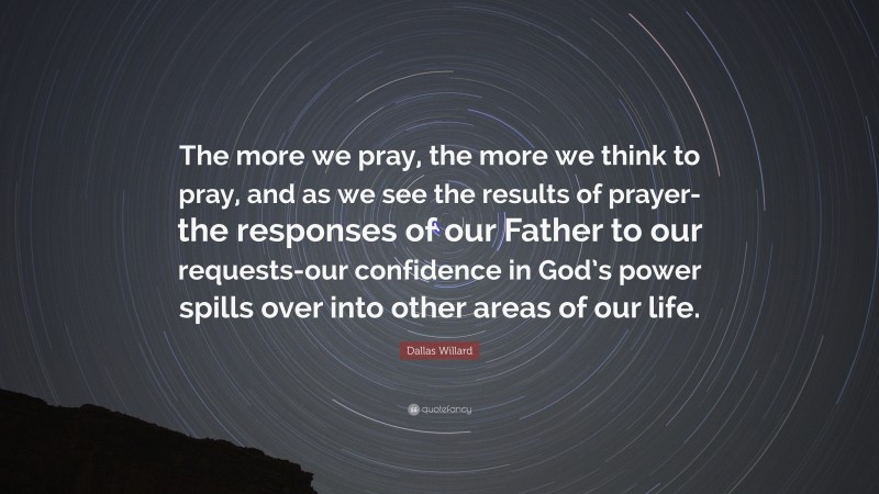 Dallas Willard Quote: “The more we pray, the more we think to pray, and as we see the results of prayer-the responses of our Father to our requests-our confidence in God’s power spills over into other areas of our life.”