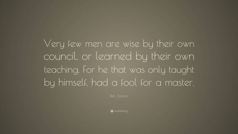 Ben Jonson Quote: “Very few men are wise by their own council, or learned by their own teaching. For he that was only taught by himself, had a fool for a master.”