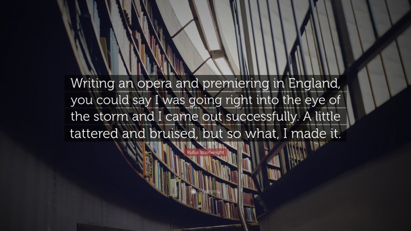 Rufus Wainwright Quote: “Writing an opera and premiering in England, you could say I was going right into the eye of the storm and I came out successfully. A little tattered and bruised, but so what, I made it.”