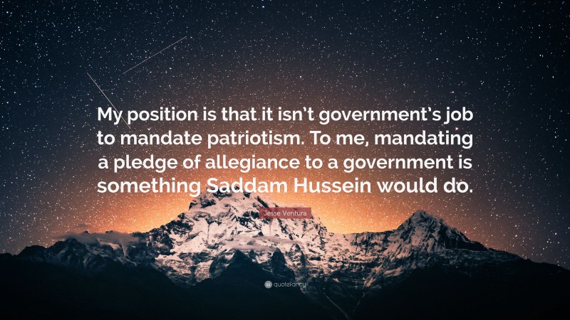 Jesse Ventura Quote: “My position is that it isn’t government’s job to mandate patriotism. To me, mandating a pledge of allegiance to a government is something Saddam Hussein would do.”