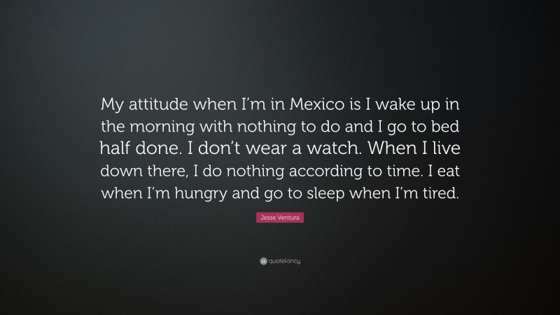 Jesse Ventura Quote: “My attitude when I’m in Mexico is I wake up in the morning with nothing to do and I go to bed half done. I don’t wear a watch. When I live down there, I do nothing according to time. I eat when I’m hungry and go to sleep when I’m tired.”