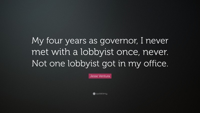 Jesse Ventura Quote: “My four years as governor, I never met with a lobbyist once, never. Not one lobbyist got in my office.”