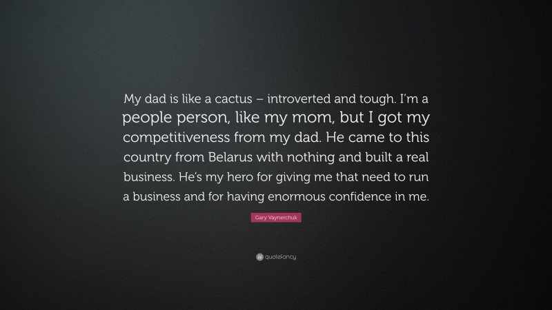 Gary Vaynerchuk Quote: “My dad is like a cactus – introverted and tough. I’m a people person, like my mom, but I got my competitiveness from my dad. He came to this country from Belarus with nothing and built a real business. He’s my hero for giving me that need to run a business and for having enormous confidence in me.”