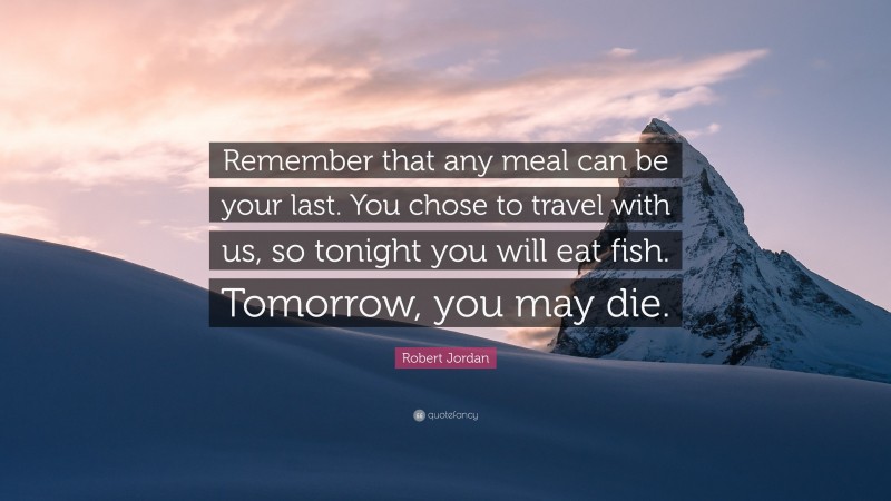 Robert Jordan Quote: “Remember that any meal can be your last. You chose to travel with us, so tonight you will eat fish. Tomorrow, you may die.”