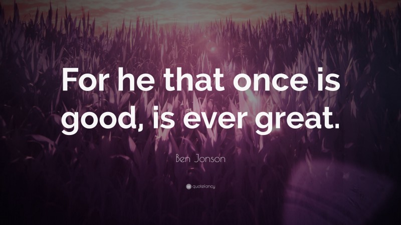 Ben Jonson Quote: “For he that once is good, is ever great.”