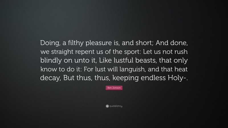 Ben Jonson Quote: “Doing, a filthy pleasure is, and short; And done, we straight repent us of the sport: Let us not rush blindly on unto it, Like lustful beasts, that only know to do it: For lust will languish, and that heat decay, But thus, thus, keeping endless Holy-.”