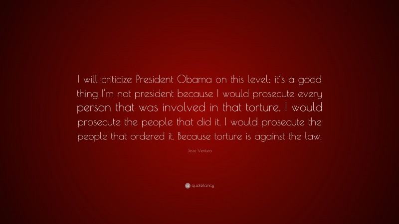 Jesse Ventura Quote: “I will criticize President Obama on this level: it’s a good thing I’m not president because I would prosecute every person that was involved in that torture. I would prosecute the people that did it. I would prosecute the people that ordered it. Because torture is against the law.”