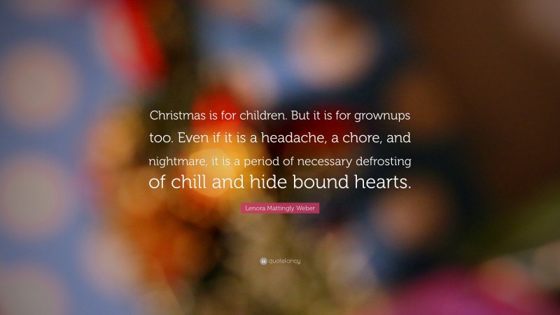 Lenora Mattingly Weber Quote: “Christmas is for children. But it is for grownups too. Even if it is a headache, a chore, and nightmare, it is a period of necessary defrosting of chill and hide bound hearts.”
