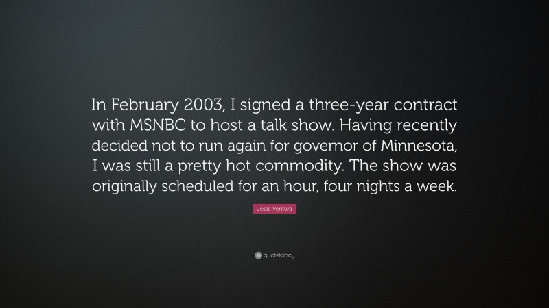 Jesse Ventura Quote: “In February 2003, I signed a three-year contract with MSNBC to host a talk show. Having recently decided not to run again for governor of Minnesota, I was still a pretty hot commodity. The show was originally scheduled for an hour, four nights a week.”