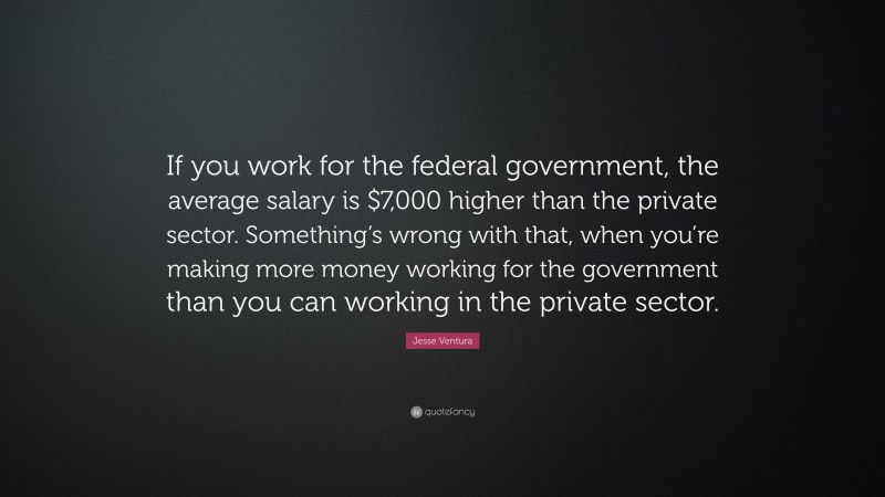 Jesse Ventura Quote: “If you work for the federal government, the average salary is $7,000 higher than the private sector. Something’s wrong with that, when you’re making more money working for the government than you can working in the private sector.”