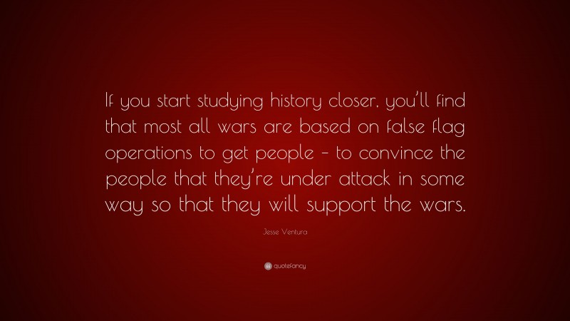 Jesse Ventura Quote: “If you start studying history closer, you’ll find that most all wars are based on false flag operations to get people – to convince the people that they’re under attack in some way so that they will support the wars.”