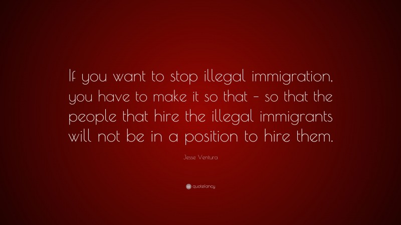 Jesse Ventura Quote: “If you want to stop illegal immigration, you have to make it so that – so that the people that hire the illegal immigrants will not be in a position to hire them.”