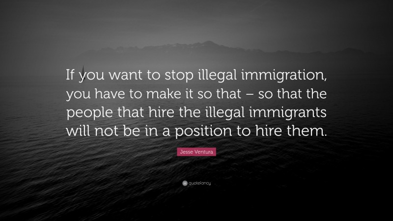 Jesse Ventura Quote: “If you want to stop illegal immigration, you have to make it so that – so that the people that hire the illegal immigrants will not be in a position to hire them.”