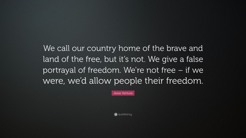 Jesse Ventura Quote: “We call our country home of the brave and land of the free, but it’s not. We give a false portrayal of freedom. We’re not free – if we were, we’d allow people their freedom.”