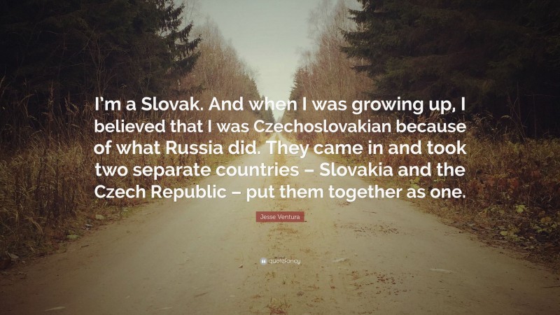 Jesse Ventura Quote: “I’m a Slovak. And when I was growing up, I believed that I was Czechoslovakian because of what Russia did. They came in and took two separate countries – Slovakia and the Czech Republic – put them together as one.”