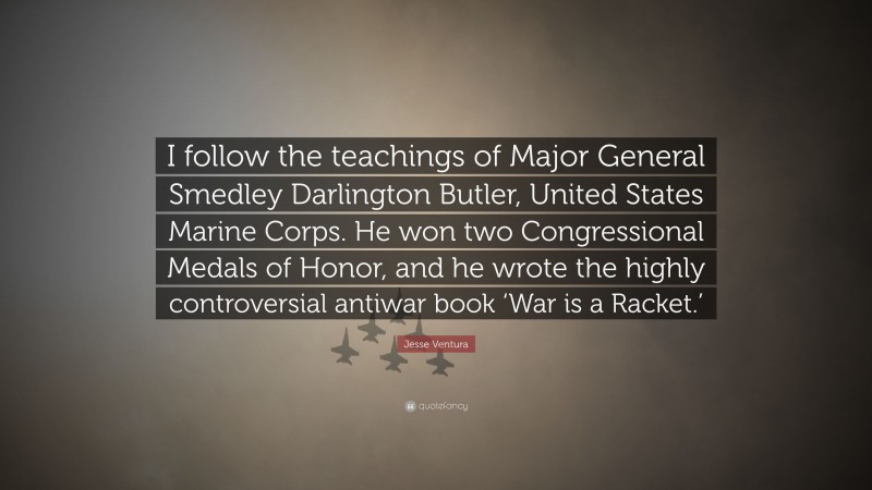 Jesse Ventura Quote: “I follow the teachings of Major General Smedley Darlington Butler, United States Marine Corps. He won two Congressional Medals of Honor, and he wrote the highly controversial antiwar book ‘War is a Racket.’”