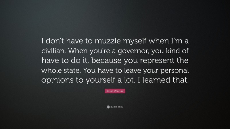 Jesse Ventura Quote: “I don’t have to muzzle myself when I’m a civilian. When you’re a governor, you kind of have to do it, because you represent the whole state. You have to leave your personal opinions to yourself a lot. I learned that.”