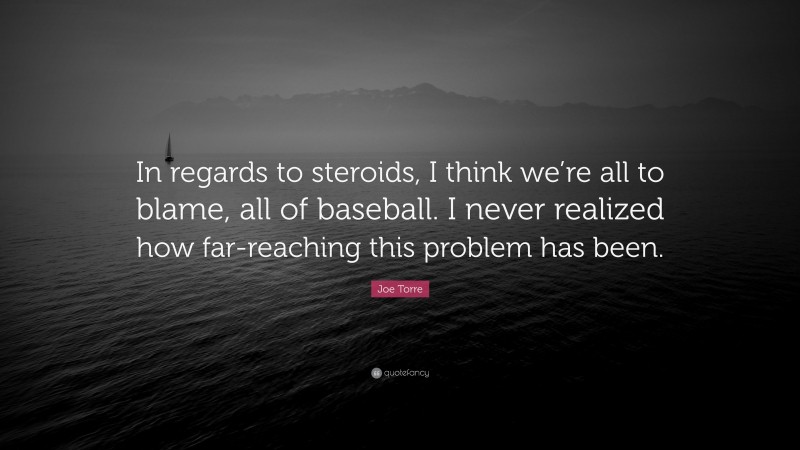 Joe Torre Quote: “In regards to steroids, I think we’re all to blame, all of baseball. I never realized how far-reaching this problem has been.”